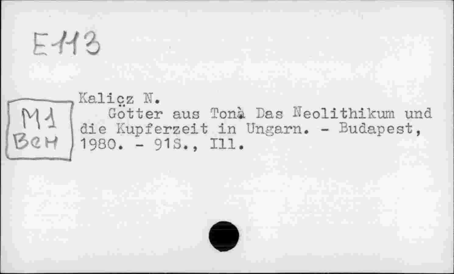 ﻿е-к з
Kaliсz N.
Gotter aus Tonà Das Neolithikum und die Kupferzeit in Ungarn. - Budapest, 1980. - 918., Ill.